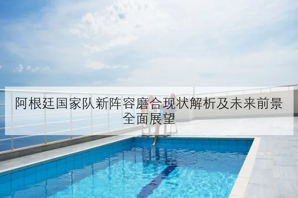 阿根廷国家队新阵容磨合现状解析及未来前景全面展望